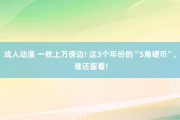 成人动漫 一枚上万傍边! 这3个年份的“5角硬币”, 谁还留着!