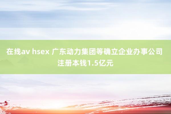 在线av hsex 广东动力集团等确立企业办事公司 注册本钱1.5亿元