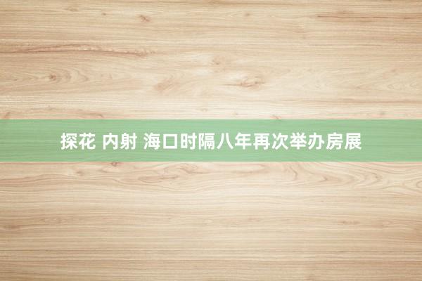 探花 内射 海口时隔八年再次举办房展