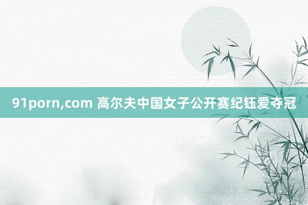91porn,com 高尔夫中国女子公开赛纪钰爱夺冠