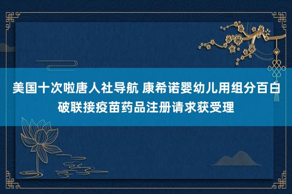 美国十次啦唐人社导航 康希诺婴幼儿用组分百白破联接疫苗药品注册请求获受理