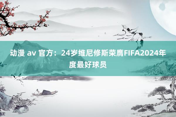 动漫 av 官方:24岁维尼修斯荣膺FIFA2024年度最好球员