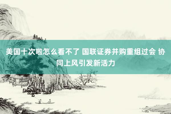 美国十次啦怎么看不了 国联证券并购重组过会 协同上风引发新活力