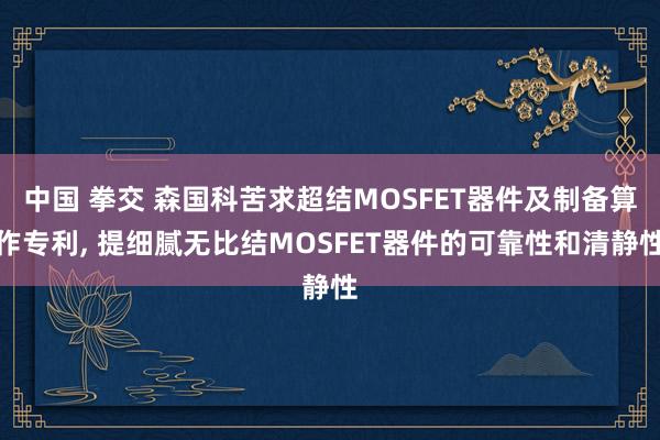 中国 拳交 森国科苦求超结MOSFET器件及制备算作专利, 提细腻无比结MOSFET器件的可靠性和清静性