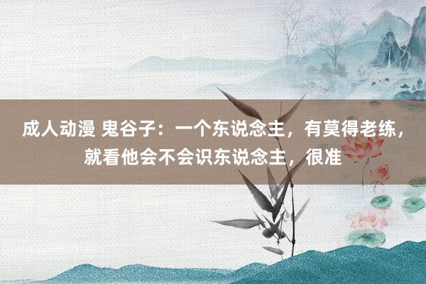 成人动漫 鬼谷子：一个东说念主，有莫得老练，就看他会不会识东说念主，很准