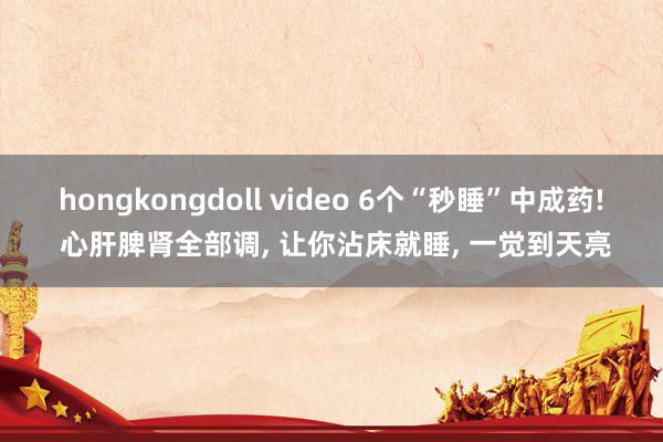 hongkongdoll video 6个“秒睡”中成药! 心肝脾肾全部调, 让你沾床就睡, 一觉到天亮