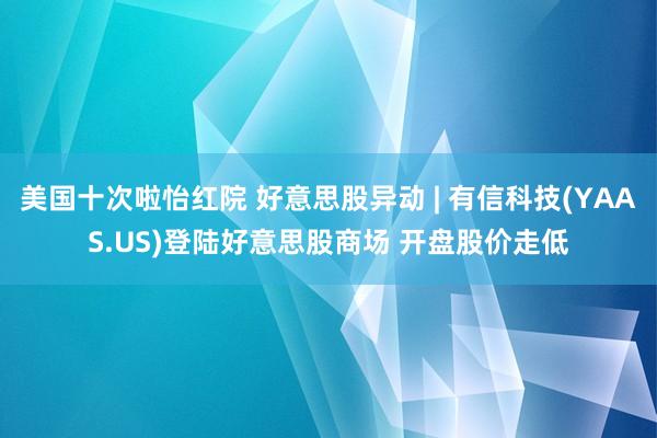 美国十次啦怡红院 好意思股异动 | 有信科技(YAAS.US)登陆好意思股商场 开盘股价走低