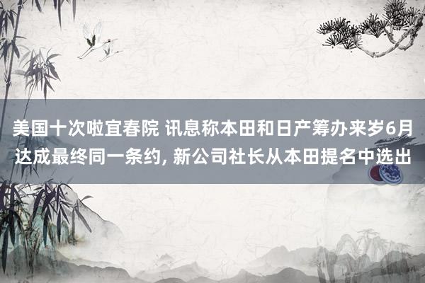 美国十次啦宜春院 讯息称本田和日产筹办来岁6月达成最终同一条约, 新公司社长从本田提名中选出