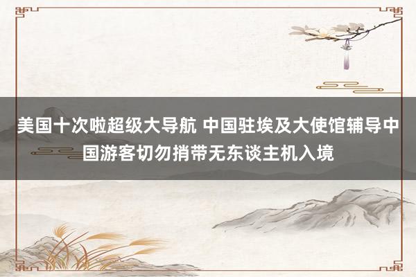 美国十次啦超级大导航 中国驻埃及大使馆辅导中国游客切勿捎带无东谈主机入境