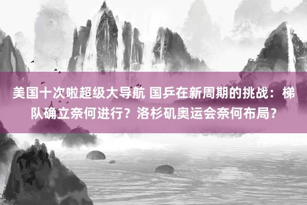 美国十次啦超级大导航 国乒在新周期的挑战：梯队确立奈何进行？洛杉矶奥运会奈何布局？