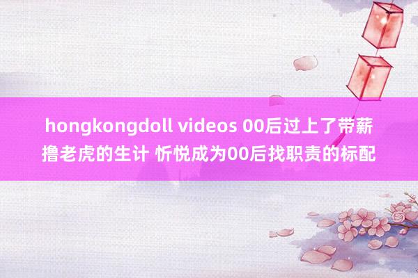 hongkongdoll videos 00后过上了带薪撸老虎的生计 忻悦成为00后找职责的标配