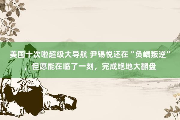 美国十次啦超级大导航 尹锡悦还在“负嵎叛逆”，但愿能在临了一刻，完成绝地大翻盘