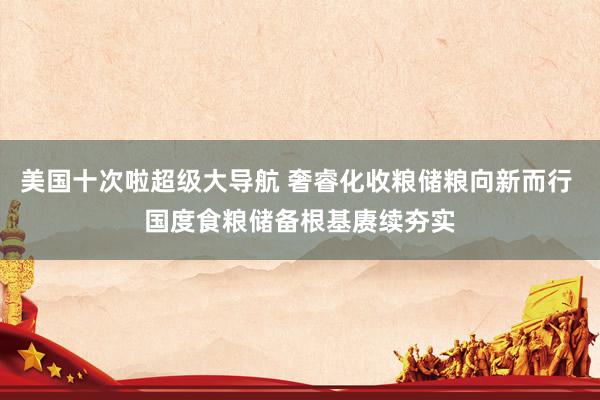 美国十次啦超级大导航 奢睿化收粮储粮向新而行 国度食粮储备根基赓续夯实