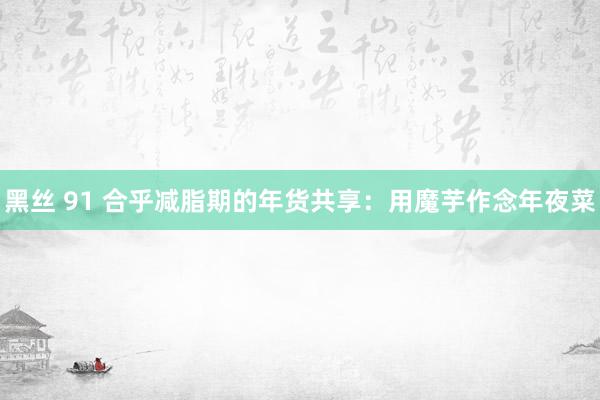 黑丝 91 合乎减脂期的年货共享：用魔芋作念年夜菜