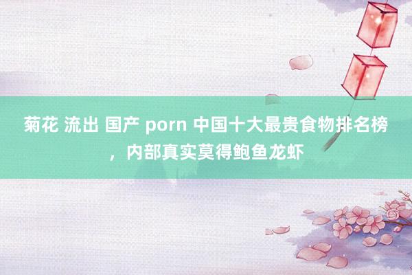 菊花 流出 国产 porn 中国十大最贵食物排名榜,内部真实莫得鲍鱼龙虾