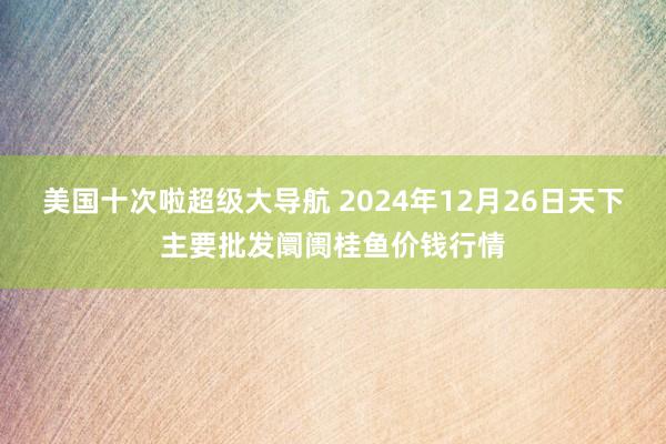 美国十次啦超级大导航 2024年12月26日天下主要批发阛阓桂鱼价钱行情