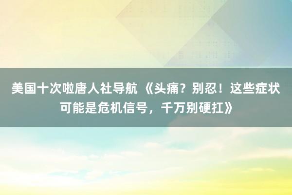 美国十次啦唐人社导航 《头痛？别忍！这些症状可能是危机信号，千万别硬扛》