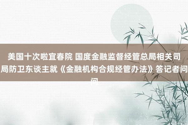 美国十次啦宜春院 国度金融监督经管总局相关司局防卫东谈主就《金融机构合规经管办法》答记者问