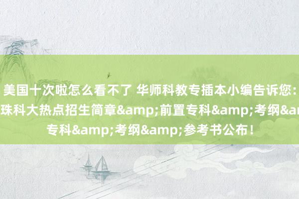 美国十次啦怎么看不了 华师科教专插本小编告诉您：重磅官宣！25年珠科大热点招生简章&前置专科&考纲&参考书公布！