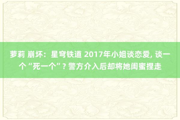 萝莉 崩坏：星穹铁道 2017年小姐谈恋爱, 谈一个“死一个”? 警方介入后却将她闺蜜捏走