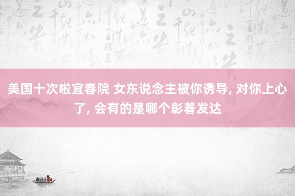 美国十次啦宜春院 女东说念主被你诱导, 对你上心了, 会有的是哪个彰着发达