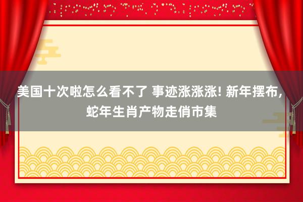 美国十次啦怎么看不了 事迹涨涨涨! 新年摆布, 蛇年生肖产物走俏市集