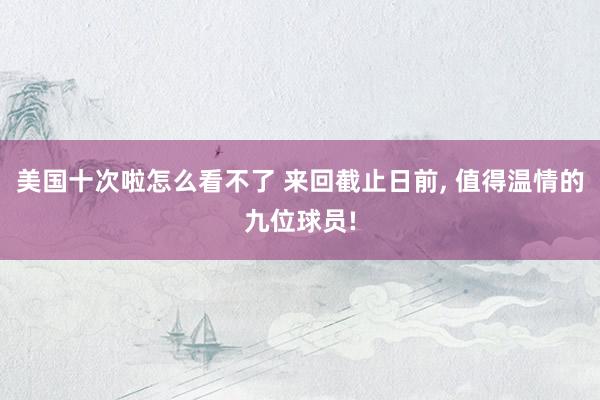 美国十次啦怎么看不了 来回截止日前, 值得温情的九位球员!