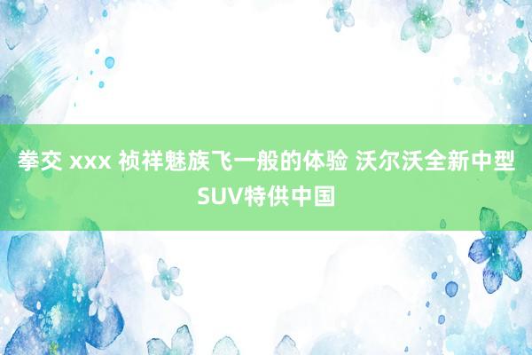 拳交 xxx 祯祥魅族飞一般的体验 沃尔沃全新中型SUV特供中国