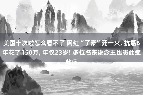 美国十次啦怎么看不了 网红“子豪”死一火, 抗癌6年花了150万, 年仅23岁! 多位名东说念主也患此症
