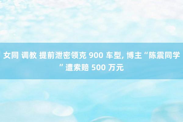 女同 调教 提前泄密领克 900 车型, 博主“陈震同学”遭索赔 500 万元