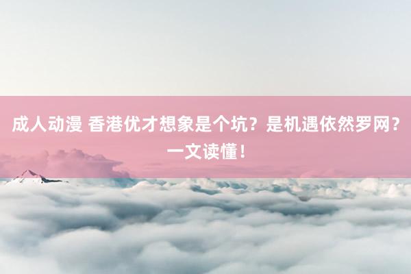 成人动漫 香港优才想象是个坑？是机遇依然罗网？一文读懂！