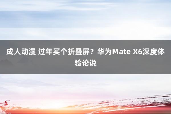 成人动漫 过年买个折叠屏？华为Mate X6深度体验论说