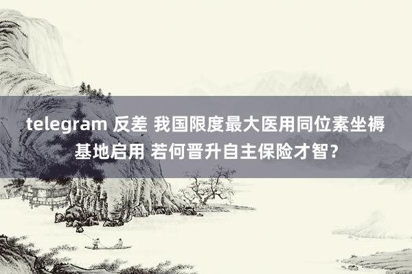 telegram 反差 我国限度最大医用同位素坐褥基地启用 若何晋升自主保险才智？