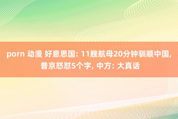 porn 动漫 好意思国: 11艘航母20分钟驯顺中国, 普京怒怼5个字, 中方: 大真话