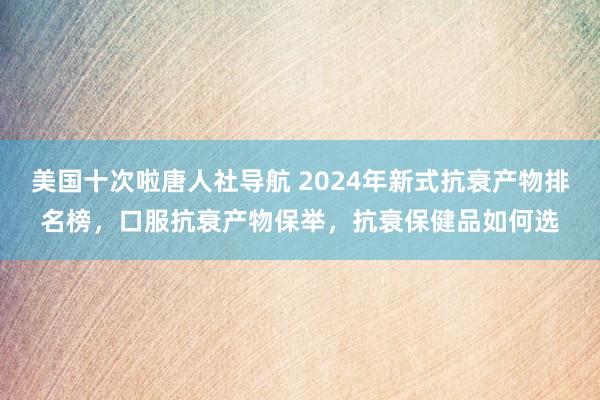 美国十次啦唐人社导航 2024年新式抗衰产物排名榜，口服抗衰产物保举，抗衰保健品如何选