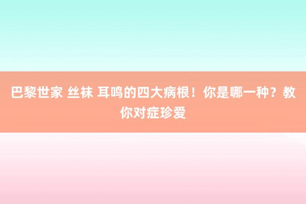 巴黎世家 丝袜 耳鸣的四大病根！你是哪一种？教你对症珍爱