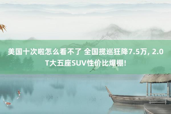 美国十次啦怎么看不了 全国揽巡狂降7.5万, 2.0T大五座SUV性价比爆棚!
