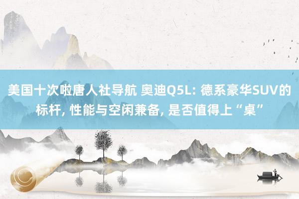 美国十次啦唐人社导航 奥迪Q5L: 德系豪华SUV的标杆, 性能与空闲兼备, 是否值得上“桌”