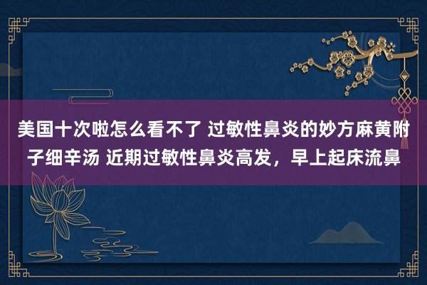 美国十次啦怎么看不了 过敏性鼻炎的妙方麻黄附子细辛汤 近期过敏性鼻炎高发，早上起床流鼻
