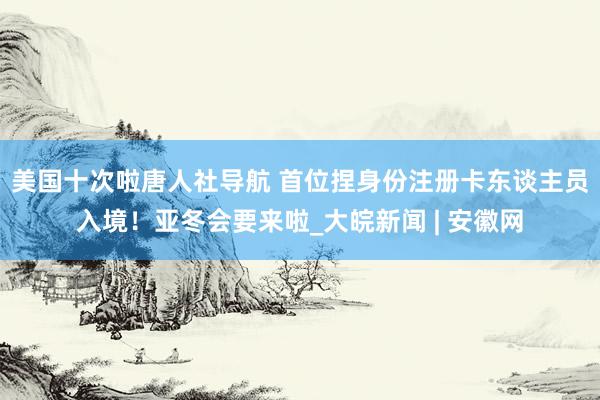 美国十次啦唐人社导航 首位捏身份注册卡东谈主员入境！亚冬会要来啦_大皖新闻 | 安徽网