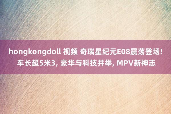 hongkongdoll 视频 奇瑞星纪元E08震荡登场! 车长超5米3, 豪华与科技并举, MPV新神志