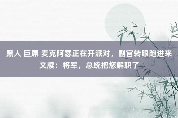 黑人 巨屌 麦克阿瑟正在开派对，副官转眼跑进来文牍：将军，总统把您解职了