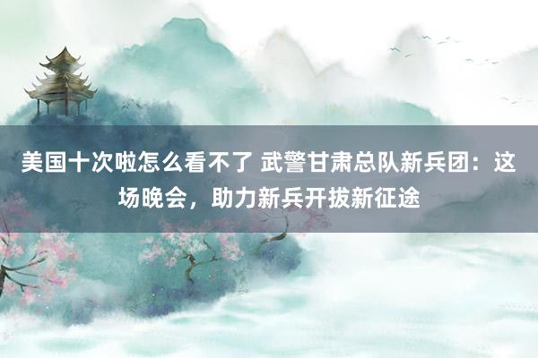 美国十次啦怎么看不了 武警甘肃总队新兵团：这场晚会，助力新兵开拔新征途