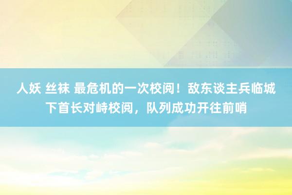 人妖 丝袜 最危机的一次校阅！敌东谈主兵临城下首长对峙校阅，队列成功开往前哨