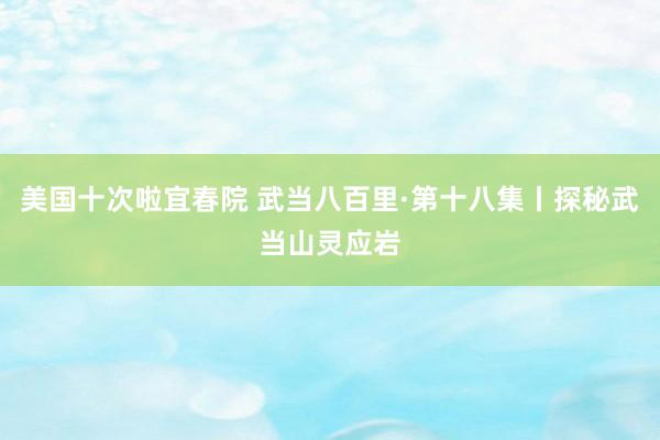 美国十次啦宜春院 武当八百里·第十八集丨探秘武当山灵应岩
