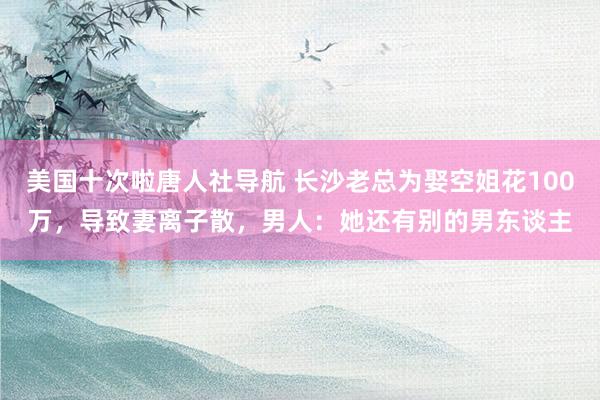 美国十次啦唐人社导航 长沙老总为娶空姐花100万，导致妻离子散，男人：她还有别的男东谈主