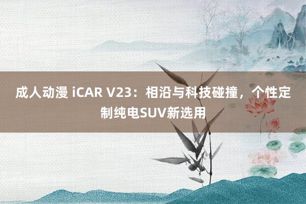 成人动漫 iCAR V23：相沿与科技碰撞，个性定制纯电SUV新选用