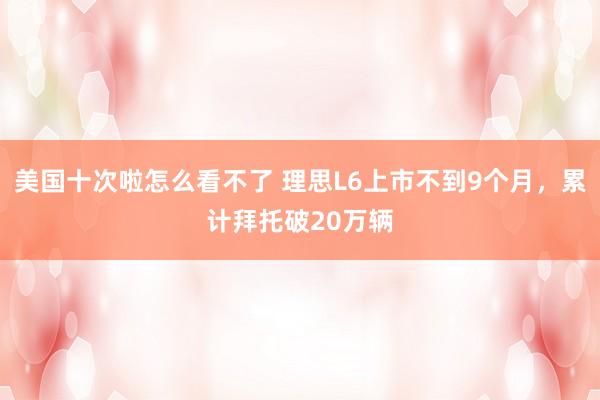 美国十次啦怎么看不了 理思L6上市不到9个月，累计拜托破20万辆