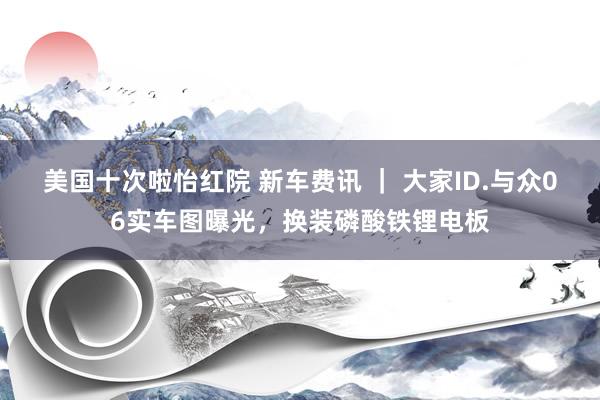 美国十次啦怡红院 新车费讯 ｜ 大家ID.与众06实车图曝光，换装磷酸铁锂电板