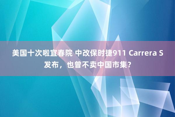 美国十次啦宜春院 中改保时捷911 Carrera S发布，也曾不卖中国市集？